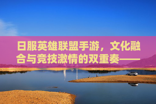 日服英雄联盟手游,文化融合与竞技激情的双重奏——玩家视角下的新体验,日服英雄联盟手游,文化融合与竞技激情的双重奏——玩家视角下的新体验