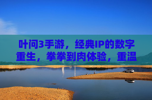 叶问3手游，经典IP的数字重生，拳拳到肉体验，重温咏春传奇，叶问3手游，经典IP数字重生，拳拳到肉体验，重温咏春传奇