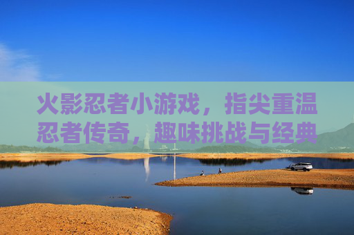 火影忍者小游戏，指尖重温忍者传奇，趣味挑战与经典再现，火影忍者小游戏，指尖重温忍者传奇，趣味挑战与经典再现