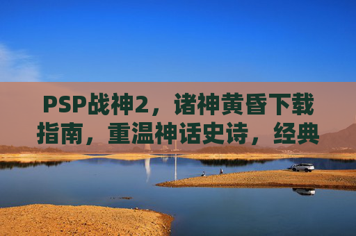 PSP战神2，诸神黄昏下载指南，重温神话史诗，经典重燃，PSP战神2，诸神黄昏下载指南，重温神话史诗，经典重燃