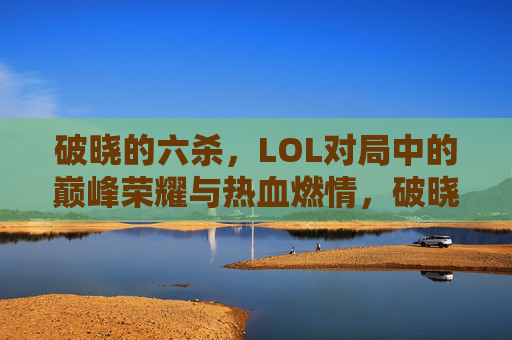 破晓的六杀，LOL对局中的巅峰荣耀与热血燃情，破晓的六杀，LOL对局中的巅峰荣耀与热血燃情