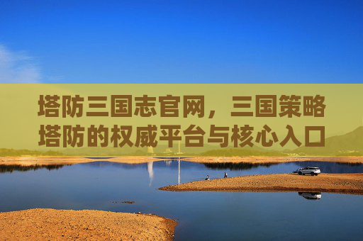 塔防三国志官网,三国策略塔防的权威平台与核心入口,塔防三国志官网,三国策略塔防的权威平台与核心入口