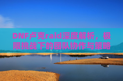 DNF卢克raid深度解析,极限挑战下的团队协作与策略技巧,DNF卢克raid深度解析,极限挑战下的团队协作与策略技巧