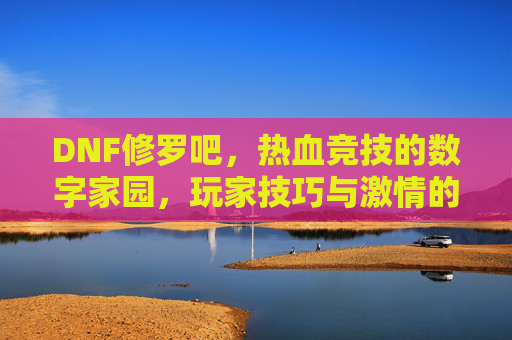 DNF修罗吧,热血竞技的数字家园,玩家技巧与激情的交汇地,DNF修罗吧,热血竞技的数字家园,玩家技巧与激情的交汇地