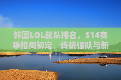 韩国LOL战队排名，S14赛季格局初定，传统强队与新生力量并存，韩国LOL战队排名，S14赛季格局初定，传统强队与新生力量并存