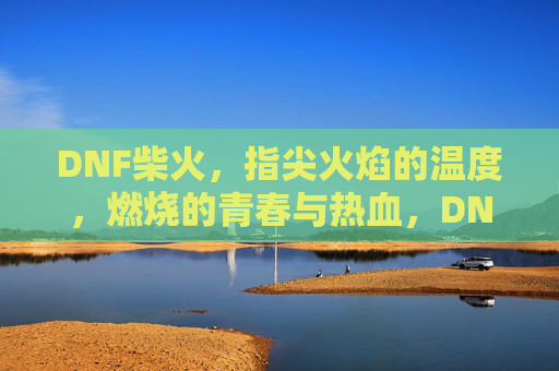 DNF柴火,指尖火焰的温度,燃烧的青春与热血,DNF柴火,指尖火焰的温度,燃烧的青春与热血
