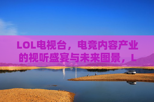 LOL电视台，电竞内容产业的视听盛宴与未来图景，LOL电视台，电竞内容产业的视听盛宴与未来图景