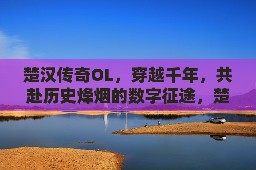 楚汉传奇OL,穿越千年,共赴历史烽烟的数字征途,楚汉传奇OL,穿越千年,共赴历史烽烟的数字征途