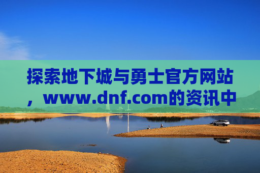 探索地下城与勇士官方网站,www.dnf.com的资讯中心与社区魅力,探索地下城与勇士官方网站资讯中心与社区魅力,官方平台魅力探索