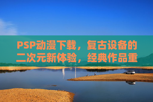 PSP动漫下载，复古设备的二次元新体验，经典作品重温指南，PSP动漫下载，复古设备的二次元新体验与经典作品重温指南