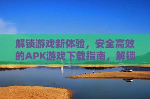 解锁游戏新体验,安全高效的APK游戏下载指南,解锁游戏新体验,安全高效的APK游戏下载指南