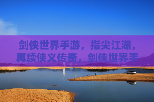 剑侠世界手游，指尖江湖，再续侠义传奇，剑侠世界手游与指尖江湖，指尖再续侠义传奇
