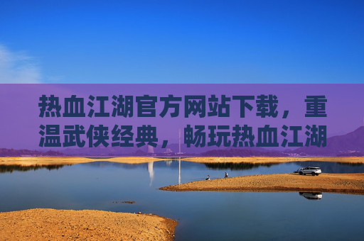 热血江湖官方网站下载，重温武侠经典，畅玩热血江湖，热血江湖官方网站下载，重温武侠经典，畅玩热血江湖