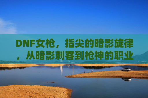 DNF女枪,指尖的暗影旋律,从暗影刺客到枪神的职业进化之旅,DNF女枪,指尖的暗影旋律,从暗影刺客到枪神的职业进化之旅