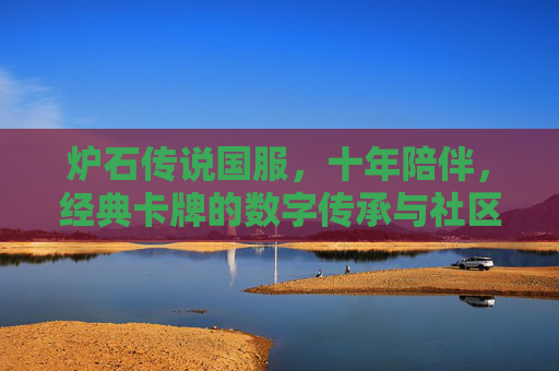 炉石传说国服，十年陪伴，经典卡牌的数字传承与社区文化的深耕，十年陪伴，炉石传说国服，经典卡牌的数字传承与社区文化深耕
