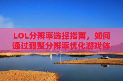 LOL分辨率选择指南，如何通过调整分辨率优化游戏体验？LOL分辨率选择指南，如何通过调整分辨率优化游戏体验？