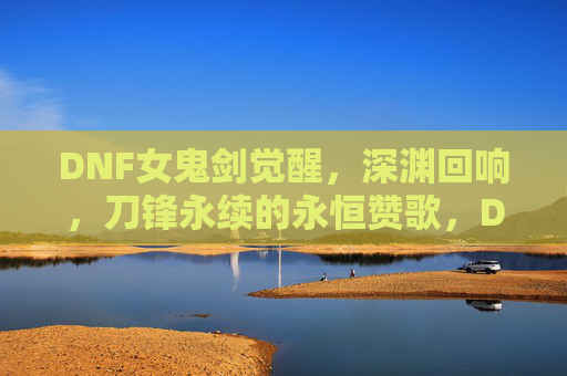 DNF女鬼剑觉醒,深渊回响,刀锋永续的永恒赞歌,DNF女鬼剑觉醒,深渊回响,刀锋永续的永恒赞歌