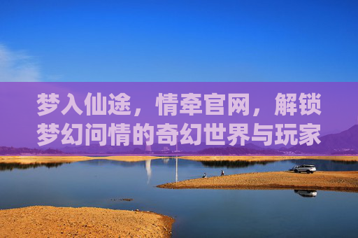 梦入仙途，情牵官网，解锁梦幻问情的奇幻世界与玩家社区，梦入仙途，情牵官网，解锁梦幻问情的奇幻世界与玩家社区