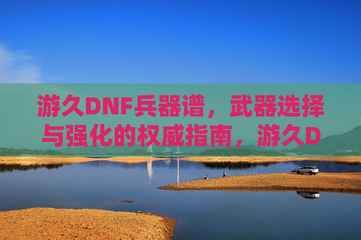 游久DNF兵器谱，武器选择与强化的权威指南，游久DNF兵器谱，武器选择与强化的权威指南