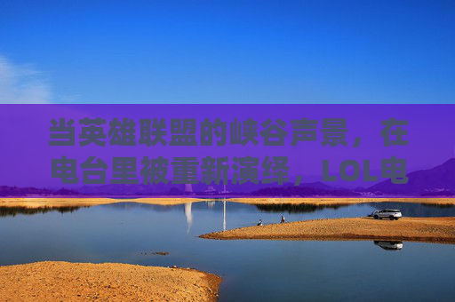 当英雄联盟的峡谷声景,在电台里被重新演绎,LOL电台的二次元交响,LOL电台,峡谷声景的二次元交响