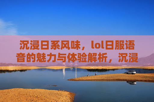 沉浸日系风味，lol日服语音的魅力与体验解析，沉浸日系风味，LOL日服语音的魅力与体验解析