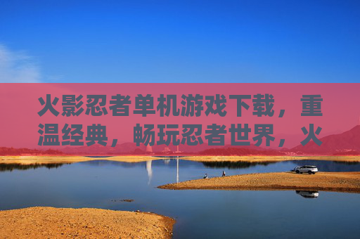 火影忍者单机游戏下载，重温经典，畅玩忍者世界，火影忍者单机游戏下载，重温经典，畅玩忍者世界