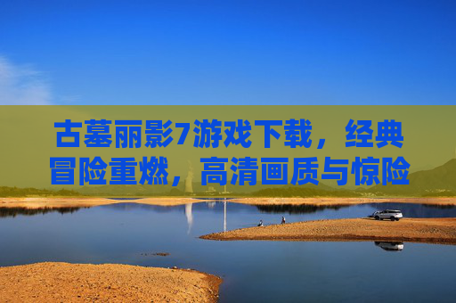 古墓丽影7游戏下载，经典冒险重燃，高清画质与惊险解谜体验，古墓丽影7游戏下载，经典冒险重燃，高清画质与惊险解谜体验