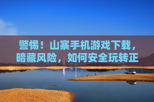 警惕！山寨手机游戏下载，暗藏风险，如何安全玩转正版游戏？警惕！山寨手机游戏下载暗藏风险，如何安全玩转正版游戏？