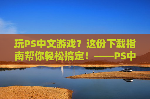 玩PS中文游戏？这份下载指南帮你轻松搞定！——PS中文游戏下载全解析，玩PS中文游戏？这份下载指南帮你轻松搞定！——PS中文游戏下载全解析