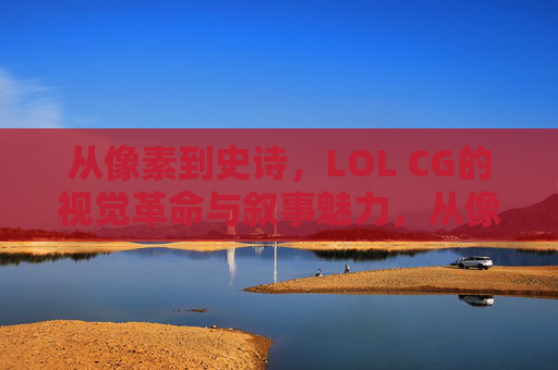 从像素到史诗，LOL CG的视觉革命与叙事魅力，从像素到史诗，LOL CG的视觉革命与叙事魅力