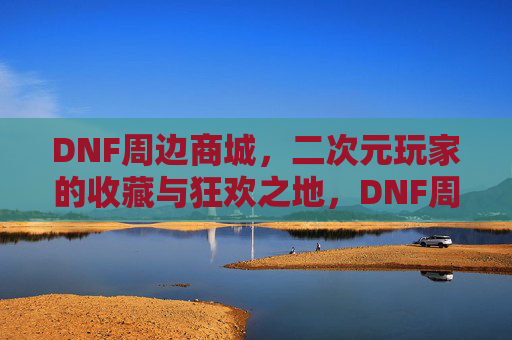 DNF周边商城，二次元玩家的收藏与狂欢之地，DNF周边商城，二次元玩家的收藏狂欢之地