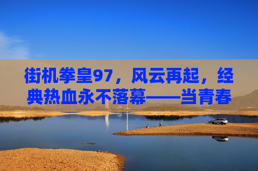 街机拳皇97，风云再起，经典热血永不落幕——当青春记忆与数字世界相遇，街机拳皇97，风云再起，经典热血永不落幕——青春记忆与数字世界相遇
