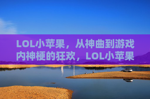 LOL小苹果，从神曲到游戏内神梗的狂欢，LOL小苹果，从神曲到游戏内神梗的狂欢