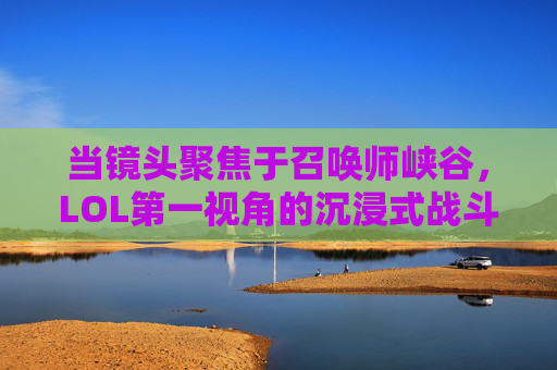 当镜头聚焦于召唤师峡谷，LOL第一视角的沉浸式战斗体验，聚焦召唤师峡谷，LOL第一视角的沉浸式战斗体验