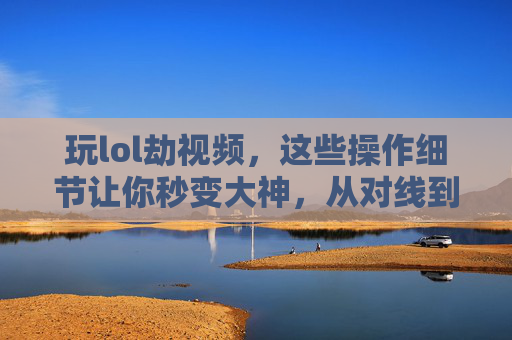 玩lol劫视频,这些操作细节让你秒变大神,从对线到团战的全解析,玩LOL劫视频,操作细节全解析,从对线到团战秒变大神