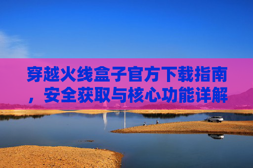 穿越火线盒子官方下载指南,安全获取与核心功能详解,穿越火线盒子官方下载指南,安全获取与核心功能详解