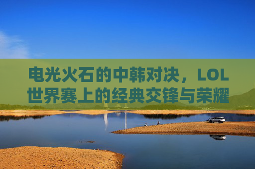电光火石的中韩对决,LOL世界赛上的经典交锋与荣耀传承,电光火石的中韩对决,LOL世界赛上的经典交锋与荣耀传承