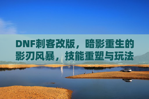 DNF刺客改版,暗影重生的影刃风暴,技能重塑与玩法革新解析,DNF刺客改版,暗影重生影刃风暴技能重塑与玩法革新解析