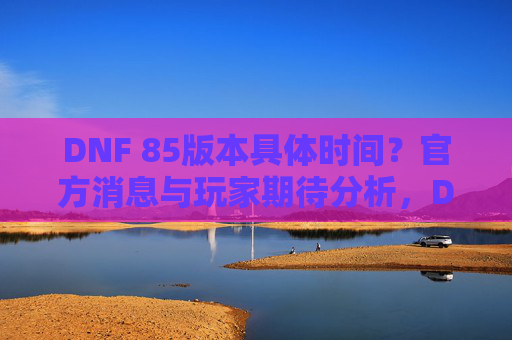 DNF 85版本具体时间？官方消息与玩家期待分析，DNF 85版本具体时间，官方消息与玩家期待分析