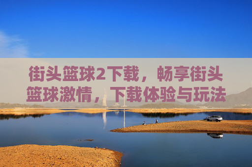 街头篮球2下载,畅享街头篮球激情,下载体验与玩法全解析,街头篮球2下载,畅享街头篮球激情,下载体验与玩法全解析