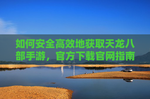 如何安全高效地获取天龙八部手游，官方下载官网指南，天龙八部手游官方下载指南，安全高效获取方法