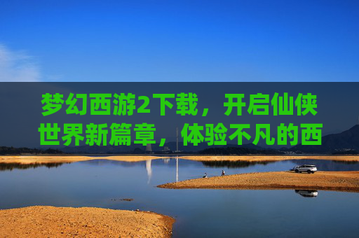 梦幻西游2下载，开启仙侠世界新篇章，体验不凡的西游之旅，梦幻西游2下载，开启仙侠新篇章，体验不凡的西游之旅