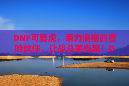 DNF可爱虎，萌力满格的冒险伙伴，让战斗更有趣！DNF可爱虎，萌力满格的冒险伙伴，让战斗更有趣！