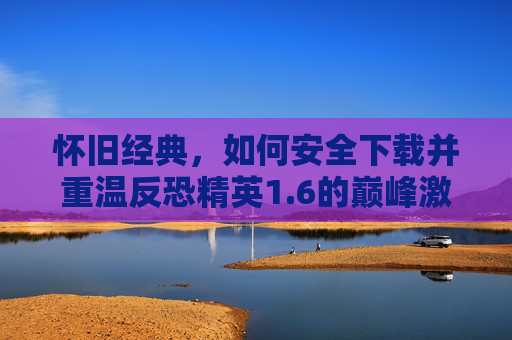 怀旧经典，如何安全下载并重温反恐精英1.6的巅峰激情，怀旧经典，安全下载CS 1.6，重温巅峰反恐激情