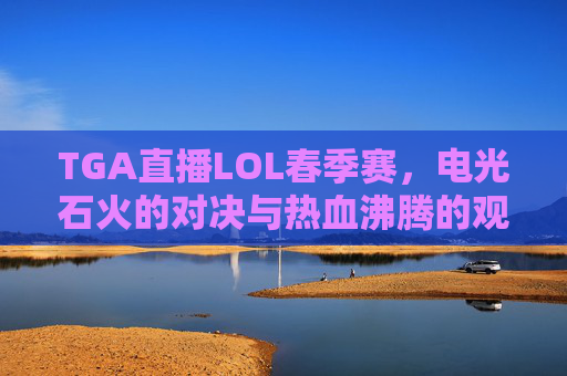 TGA直播LOL春季赛，电光石火的对决与热血沸腾的观赛体验，TGA直播LOL春季赛，电光石火对决与热血沸腾观赛体验