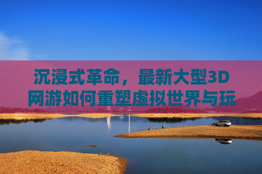 沉浸式革命,最新大型3D网游如何重塑虚拟世界与玩家互动体验,沉浸式革命,最新大型3D网游如何重塑虚拟世界与玩家互动体验