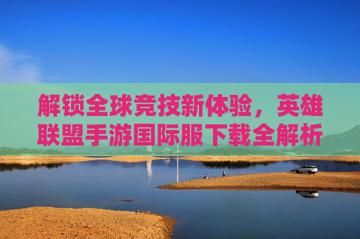 解锁全球竞技新体验，英雄联盟手游国际服下载全解析，解锁全球竞技新体验，英雄联盟手游国际服下载全解析