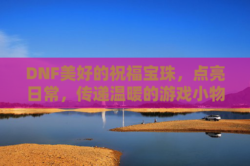 DNF美好的祝福宝珠，点亮日常，传递温暖的游戏小物，DNF美好祝福宝珠，点亮日常，传递温暖的日常游戏小物