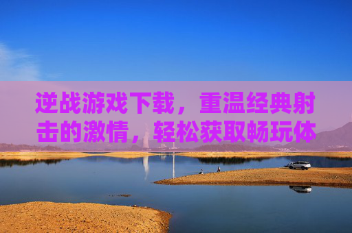 逆战游戏下载，重温经典射击的激情，轻松获取畅玩体验指南，逆战游戏下载，重温经典射击激情，畅玩体验指南