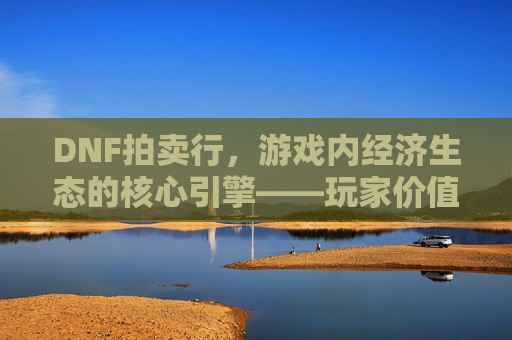 DNF拍卖行，游戏内经济生态的核心引擎——玩家价值流转的虚拟市场，DNF拍卖行，游戏内经济生态的核心引擎——玩家价值流转的虚拟市场